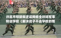 许昌市鄢陵叛逆戒网瘾全封闭军事特训学校（解决孩子不去学校的情况）