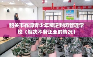 韶关市翁源青少年叛逆封闭管理学校（解决不务正业的情况）