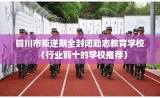 铜川市叛逆期全封闭励志教育学校（行业前十的学校推荐）