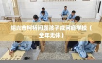 绍兴市柯桥问题孩子戒网瘾学校（全年无休）