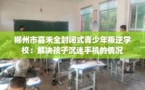 郴州市嘉禾全封闭式青少年叛逆学校:解决孩子沉迷手机的情况