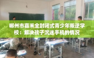 郴州市嘉禾全封闭式青少年叛逆学校：解决孩子沉迷手机的情况