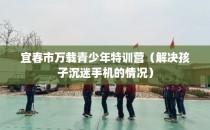 宜春市万载青少年特训营（解决孩子沉迷手机的情况）
