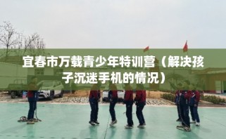 宜春市万载青少年特训营（解决孩子沉迷手机的情况）