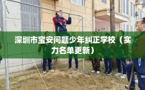 深圳市宝安问题少年纠正学校（实力名单更新）