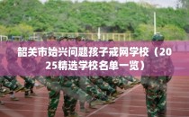 韶关市始兴问题孩子戒网学校（2025精选学校名单一览）