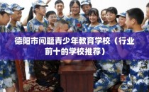 德阳市问题青少年教育学校（行业前十的学校推荐）