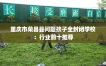 重庆市荣昌县问题孩子全封闭学校：行业前十推荐