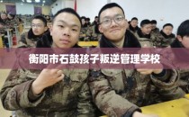 衡阳市石鼓孩子叛逆管理学校