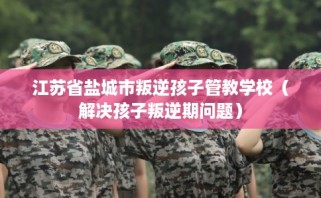江苏省盐城市叛逆孩子管教学校（解决孩子叛逆期问题）
