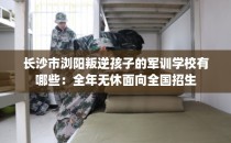 长沙市浏阳叛逆孩子的军训学校有哪些：全年无休面向全国招生