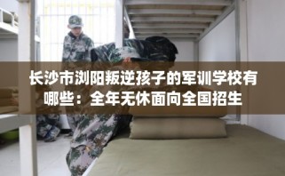 长沙市浏阳叛逆孩子的军训学校有哪些：全年无休面向全国招生