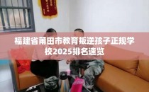 福建省莆田市教育叛逆孩子正规学校2025排名速览