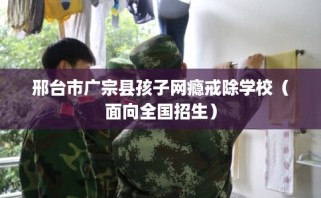 邢台市广宗县孩子网瘾戒除学校（面向全国招生）