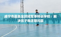 咸宁市嘉鱼全封闭军事特训学校：解决孩子叛逆期问题