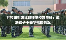 甘孜州封闭式管理学校哪里好：解决孩子不去学校的情况