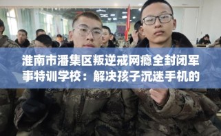 淮南市潘集区叛逆戒网瘾全封闭军事特训学校：解决孩子沉迷手机的情况