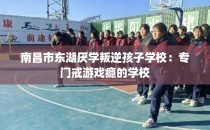 南昌市东湖厌学叛逆孩子学校：专门戒游戏瘾的学校