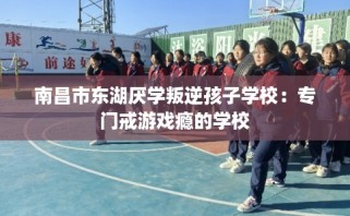 南昌市东湖厌学叛逆孩子学校：专门戒游戏瘾的学校