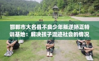 邯郸市大名县不良少年叛逆矫正特训基地：解决孩子混迹社会的情况