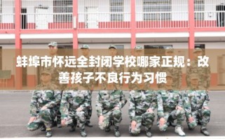 蚌埠市怀远全封闭学校哪家正规：改善孩子不良行为习惯