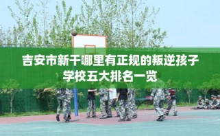 吉安市新干哪里有正规的叛逆孩子学校五大排名一览