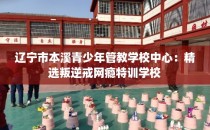 辽宁市本溪青少年管教学校中心：精选叛逆戒网瘾特训学校