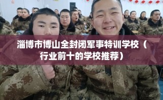 淄博市博山全封闭军事特训学校（行业前十的学校推荐）