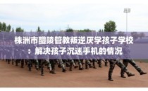 株洲市醴陵管教叛逆厌学孩子学校：解决孩子沉迷手机的情况