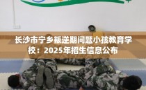 长沙市宁乡叛逆期问题小孩教育学校：2025年招生信息公布