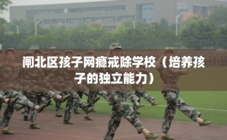 闸北区孩子网瘾戒除学校（培养孩子的独立能力）