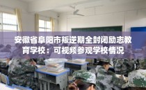安徽省阜阳市叛逆期全封闭励志教育学校:可视频参观学校情况