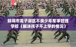 蚌埠市龙子湖区不良少年军事管理学校（解决孩子不上学的情况）