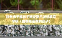 赣州市于都孩子叛逆期不听话教育学校（挽救叛逆期的孩子）