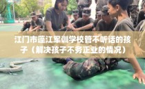 江门市蓬江军训学校管不听话的孩子（解决孩子不务正业的情况）