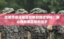 宣城市绩溪叛逆管教封闭式学校:真心挽救叛逆期的孩子