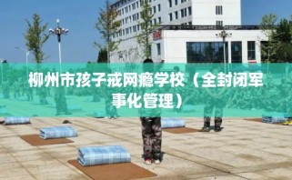 柳州市孩子戒网瘾学校（全封闭军事化管理）