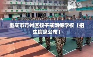 重庆市万州区孩子戒网瘾学校（招生信息公布）
