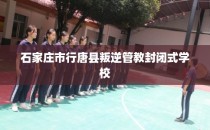 石家庄市行唐县叛逆管教封闭式学校