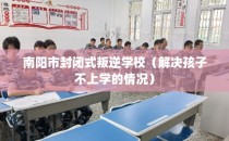 南阳市封闭式叛逆学校（解决孩子不上学的情况）