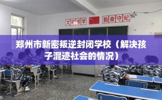 郑州市新密叛逆封闭学校（解决孩子混迹社会的情况）