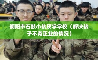 衡阳市石鼓小孩厌学学校（解决孩子不务正业的情况）