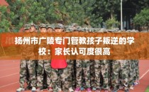 扬州市广陵专门管教孩子叛逆的学校：家长认可度很高