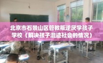 北京市石景山区管教叛逆厌学孩子学校（解决孩子混迹社会的情况）