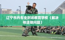 辽宁市丹东全封闭教育学校（解决叛逆期问题）