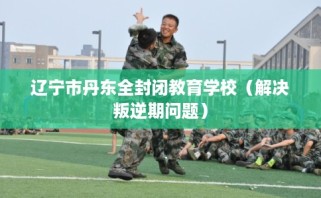 辽宁市丹东全封闭教育学校（解决叛逆期问题）