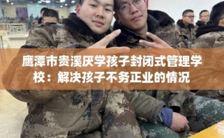 鹰潭市贵溪厌学孩子封闭式管理学校：解决孩子不务正业的情况