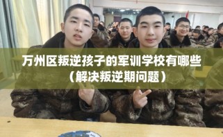 万州区叛逆孩子的军训学校有哪些（解决叛逆期问题）
