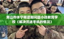 黄山市休宁叛逆期问题小孩教育学校（解决沉迷手机的情况）