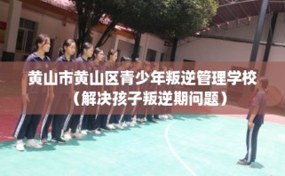 黄山市黄山区青少年叛逆管理学校（解决孩子叛逆期问题）